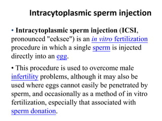 Intracytoplasmic sperm injection 
• Intracytoplasmic sperm injection (ICSI, 
pronounced "eeksee") is an in vitro fertilization 
procedure in which a single sperm is injected 
directly into an egg. 
• This procedure is used to overcome male 
infertility problems, although it may also be 
used where eggs cannot easily be penetrated by 
sperm, and occasionally as a method of in vitro 
fertilization, especially that associated with 
sperm donation. 
 