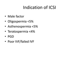 Indication of ICSI 
• Male factor 
• Oligospermia <5% 
• Asthenospermia <5% 
• Teratospermia <4% 
• PGD 
• Poor IVF/failed IVF 
 