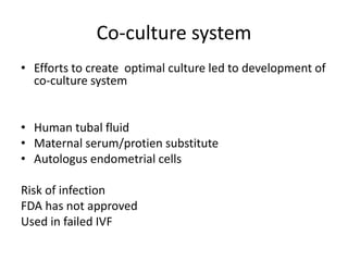 Co-culture system 
• Efforts to create optimal culture led to development of 
co-culture system 
• Human tubal fluid 
• Maternal serum/protien substitute 
• Autologus endometrial cells 
Risk of infection 
FDA has not approved 
Used in failed IVF 
 