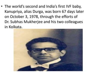 • The world’s second and India’s first IVF baby, 
Kanupriya, alias Durga, was born 67 days later 
on October 3, 1978, through the efforts of 
Dr. Subhas Mukherjee and his two colleagues 
in Kolkata. 
 