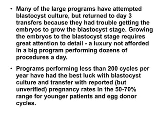 • Many of the large programs have attempted 
blastocyst culture, but returned to day 3 
transfers because they had trouble getting the 
embryos to grow the blastocyst stage. Growing 
the embryos to the blastocyst stage requires 
great attention to detail - a luxury not afforded 
in a big program performing dozens of 
procedures a day. 
• Programs performing less than 200 cycles per 
year have had the best luck with blastocyst 
culture and transfer with reported (but 
unverified) pregnancy rates in the 50-70% 
range for younger patients and egg donor 
cycles. 
 