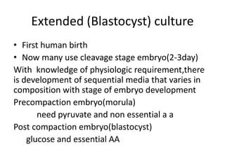 Extended (Blastocyst) culture 
• First human birth 
• Now many use cleavage stage embryo(2-3day) 
With knowledge of physiologic requirement,there 
is development of sequential media that varies in 
composition with stage of embryo development 
Precompaction embryo(morula) 
need pyruvate and non essential a a 
Post compaction embryo(blastocyst) 
glucose and essential AA 
 
