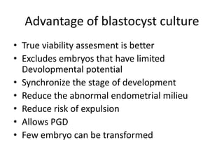 Advantage of blastocyst culture 
• True viability assesment is better 
• Excludes embryos that have limited 
Devolopmental potential 
• Synchronize the stage of development 
• Reduce the abnormal endometrial milieu 
• Reduce risk of expulsion 
• Allows PGD 
• Few embryo can be transformed 
 