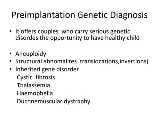 Preimplantation Genetic Diagnosis 
• It offers couples who carry serious genetic 
disordes the opportunity to have healthy child 
• Aneuploidy 
• Structural abnomalites (translocations,invertions) 
• Inherited gene disorder 
Cystic fibrosis 
Thalassemia 
Haemophelia 
Duchnemuscular dystrophy 
 