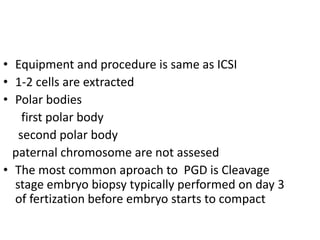 • Equipment and procedure is same as ICSI 
• 1-2 cells are extracted 
• Polar bodies 
first polar body 
second polar body 
paternal chromosome are not assesed 
• The most common aproach to PGD is Cleavage 
stage embryo biopsy typically performed on day 3 
of fertization before embryo starts to compact 
 