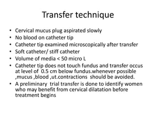 Transfer technique 
• Cervical mucus plug aspirated slowly 
• No blood on catheter tip 
• Catheter tip examined microscopically after transfer 
• Soft catheter/ stiff catheter 
• Volume of media < 50 micro L 
• Catheter tip does not touch fundus and transfer occus 
at level of 0.5 cm below fundus.whenever possible 
,mucus ,blood ,ut.contractions should be avoided. 
• A preliminary trial transfer is done to identify women 
who may benefit from cervical dilatation before 
treatment begins 
 