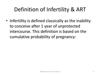 Definition of Infertility & ART 
• Infertility is defined classically as the inability 
to conceive after 1 year of unprotected 
intercourse. This definition is based on the 
cumulative probability of pregnancy: 
Abdulkareem Sultan Al-Olama 6 
 