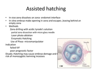 Assisted hatching 
• In vivo zona dissolves on zona- endomet interface 
• In vitro embryo make opening in zona and escapes ,leaving behind an 
empty zona 
• Methods 
Zona drilling with acidic tyrode’s solution 
partial zona dissection with micro glass needle 
Laser photo ablation 
Enzymatic Hatching 
Use of Piezo -micromanipulator 
Indication 
failed IVF 
poor prognostic factor 
Disadv.-Hatching may cause embryo demage and the risk of monozygotic the 
risk of monozygotic twinning inceases 
 