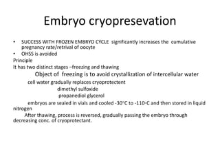 Embryo cryopresevation 
• SUCCESS WITH FROZEN EMBRYO CYCLE significantly increases the cumulative 
pregnancy rate/retrival of oocyte 
• OHSS is avoided 
Principle 
It has two distinct stages –freezing and thawing 
Object of freezing is to avoid crystallization of intercellular water 
cell water gradually replaces cryoprotectent 
dimethyl sulfoxide 
propanediol glycerol 
embryos are sealed in vials and cooled -30°C to -110◦C and then stored in liquid 
nitrogen 
After thawing, process is reversed, gradually passing the embryo through 
decreasing conc. of cryoprotectant. 
 