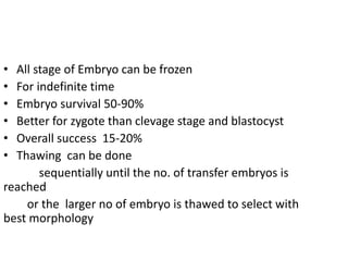 • All stage of Embryo can be frozen 
• For indefinite time 
• Embryo survival 50-90% 
• Better for zygote than clevage stage and blastocyst 
• Overall success 15-20% 
• Thawing can be done 
sequentially until the no. of transfer embryos is 
reached 
or the larger no of embryo is thawed to select with 
best morphology 
 