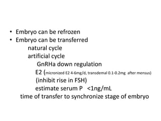 • Embryo can be refrozen 
• Embryo can be transferred 
natural cycle 
artificial cycle 
GnRHa down regulation 
E2 (micronized E2 4-6mg/d, transdemal 0.1-0.2mg after mensus) 
(inhibit rise in FSH) 
estimate serum P <1ng/mL 
time of transfer to synchronize stage of embryo 
 