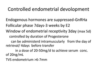 Controlled endometrial devolopment 
Endogenous hormones are suppressed-GnRHa 
Follicular phase 7days-3 weeks by E2 
Window of endometrial receptivity 3day (max 5d) 
controlled by duration of Progesterone 
can be administerd intramuscularly from the day of 
retrieval/ 4days before transfer 
in a dose of 20-50mg/d to achieve serum conc. 
of 20ng/mL 
TVS endometrium >6-7mm 
 