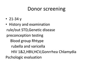 Donor screening 
• 21-34 y 
• History and examination 
rule/out STD,Genetic disease 
preconception testing 
Blood group Rhtype 
rubella and varicella 
HIV 1&2,HBV,HCV,Gonrrhea Chlamydia 
Pschologic evaluation 
 