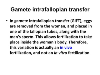 Gamete intrafallopian transfer 
• In gamete intrafallopian transfer (GIFT), eggs 
are removed from the woman, and placed in 
one of the fallopian tubes, along with the 
man's sperm. This allows fertilization to take 
place inside the woman's body. Therefore, 
this variation is actually an in vivo 
fertilization, and not an in vitro fertilization. 
 