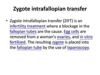 Zygote intrafallopian transfer 
• Zygote intrafallopian transfer (ZIFT) is an 
infertility treatment where a blockage in the 
fallopian tubes are the cause. Egg cells are 
removed from a woman's ovaries, and in vitro 
fertilized. The resulting zygote is placed into 
the fallopian tube by the use of laparoscopy. 
 