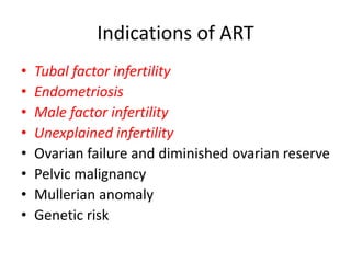Indications of ART 
• Tubal factor infertility 
• Endometriosis 
• Male factor infertility 
• Unexplained infertility 
• Ovarian failure and diminished ovarian reserve 
• Pelvic malignancy 
• Mullerian anomaly 
• Genetic risk 
 