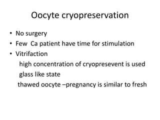 Oocyte cryopreservation 
• No surgery 
• Few Ca patient have time for stimulation 
• Vitrifaction 
high concentration of cryopresevent is used 
glass like state 
thawed oocyte –pregnancy is similar to fresh 
 