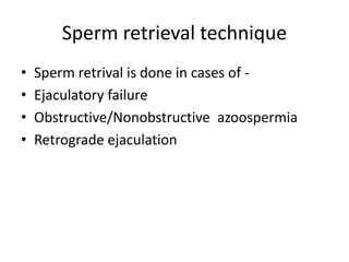 Sperm retrieval technique 
• Sperm retrival is done in cases of - 
• Ejaculatory failure 
• Obstructive/Nonobstructive azoospermia 
• Retrograde ejaculation 
 