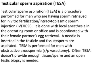 Testicular sperm aspiration (TESA) 
Testicular sperm aspiration (TESA) is a procedure 
performed for men who are having sperm retrieved 
for in vitro fertilization/intracytoplasmic sperm 
injection (IVF/ICSI). It is done with local anesthesia in 
the operating room or office and is coordinated with 
their female partner’s egg retrieval. A needle is 
inserted in the testicle and tissue/sperm are 
aspirated. TESA is performed for men with 
obstructive azoospermia (s/p vasectomy). Often TESA 
doesn’t provide enough tissue/sperm and an open 
testis biopsy is needed. 
 