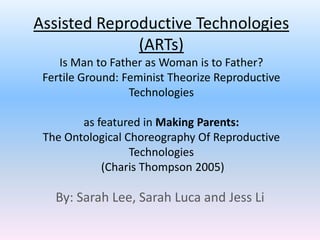 Assisted Reproductive Technologies
              (ARTs)
    Is Man to Father as Woman is to Father?
 Fertile Ground: Feminist Theorize Reproductive
                  Technologies

        as featured in Making Parents:
 The Ontological Choreography Of Reproductive
                  Technologies
            (Charis Thompson 2005)

   By: Sarah Lee, Sarah Luca and Jess Li
 