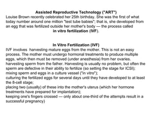 Assisted Reproductive Technology (&quot;ART&quot;) Louise Brown recently celebrated her 25th birthday. She was the first of what today number around one million &quot;test tube babies&quot;; that is, she developed from an egg that was fertilized outside her mother's body — the process called in vitro fertilization  ( IVF ).  In Vitro Fertilization (IVF) IVF involves  harvesting mature eggs from the mother. This is not an easy process. The mother must undergo hormonal treatments to produce multiple eggs, which then must be removed (under anesthesia) from her ovaries.  harvesting sperm from the father. Harvesting is usually no problem, but often the sperm are defective in their ability to fertilize (so setting the stage for ICSI);  mixing sperm and eggs in a culture vessel (&quot;in vitro&quot;);  culturing the fertilized eggs for several days until they have developed to at least the 8-cell stage;  placing two (usually) of these into the mother's uterus (which her hormone treatments have prepared for implantation);  keeping one's fingers crossed — only about one-third of the attempts result in a successful pregnancy)  