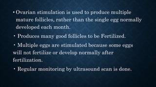 • Ovarian stimulation is used to produce multiple
mature follicles, rather than the single egg normally
developed each month.
• Produces many good follicles to be Fertilized.
• Multiple eggs are stimulated because some eggs
will not fertilize or develop normally after
fertilization.
• Regular monitoring by ultrasound scan is done.
 