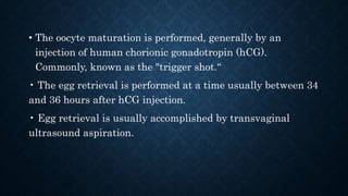 • The oocyte maturation is performed, generally by an
injection of human chorionic gonadotropin (hCG).
Commonly, known as the "trigger shot.“
• The egg retrieval is performed at a time usually between 34
and 36 hours after hCG injection.
• Egg retrieval is usually accomplished by transvaginal
ultrasound aspiration.
 