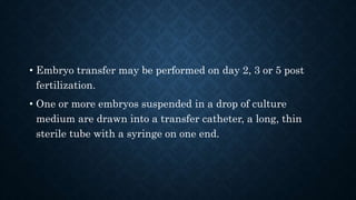 • Embryo transfer may be performed on day 2, 3 or 5 post
fertilization.
• One or more embryos suspended in a drop of culture
medium are drawn into a transfer catheter, a long, thin
sterile tube with a syringe on one end.
 