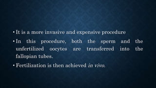 • It is a more invasive and expensive procedure
• In this procedure, both the sperm and the
unfertilized oocytes are transferred into the
fallopian tubes.
• Fertilization is then achieved in vivo.
 