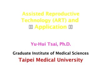 Assisted Reproductive 
Technology (ART) and 
 Application  
Yu-Hui Tsai, Ph.D. 
Graduate Institute of Medical Sciences 
Taipei Medical University 
 