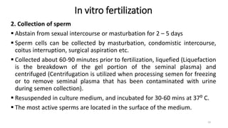 In vitro fertilization
2. Collection of sperm
 Abstain from sexual intercourse or masturbation for 2 – 5 days
 Sperm cells can be collected by masturbation, condomistic intercourse,
coitus interruption, surgical aspiration etc.
 Collected about 60-90 minutes prior to fertilization, liquefied (Liquefaction
is the breakdown of the gel portion of the seminal plasma) and
centrifuged (Centrifugation is utilized when processing semen for freezing
or to remove seminal plasma that has been contaminated with urine
during semen collection).
 Resuspended in culture medium, and incubated for 30-60 mins at 37⁰ C.
 The most active sperms are located in the surface of the medium.
10
 