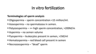 In vitro fertilization
Terminologies of sperm analysis
 Oligospermia – sperm concentration <15 million/ml.
 Azoospermia – no spermatozoa in semen.
 Polyzoospermia – ++ high sperm concentration, >200M/m
 Aspermia – no semen volume
 Pyospermia – leukocytes present in semen, >1M/ml
 Hematospermia – red blood cell present in semen
 Necrozoospermia – “dead” sperm
11
 