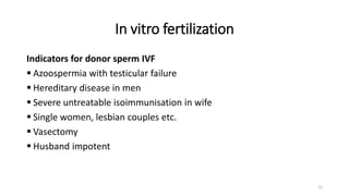 In vitro fertilization
Indicators for donor sperm IVF
 Azoospermia with testicular failure
 Hereditary disease in men
 Severe untreatable isoimmunisation in wife
 Single women, lesbian couples etc.
 Vasectomy
 Husband impotent
12
 