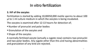 In vitro fertilization
3. IVF of the oocytes
Fertilization is started by adding 10,00050,000 motile sperms to about 100
µl to 1 ml culture medium in which the oocytes is being incubated.
The oocytes is examined after 12-13 hourrs for detection of;
 Number of pronuclei and polar bodies
 Granulation of the oocytes and
 Shape of the oocytes
A normally fertilized oocyte (actually a zygote now) contains two pronuclei
and two polar bodies. Any zygote other than this and having abnormalities
and granulation of any kind are rejected.
13
 