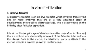 In vitro fertilization
4. Embryo transfer
A blastocyst transfer is an embryo transfer which involves transferring
one or more embryos that are at a very advanced stage of
development, the so-called blastocyst stage. This is usually done on the
fifth day after follicular aspiration.
It is at the blastocyst stage of development (five days after fertilisation)
that an embryo would normally move out of the fallopian tube and into
the uterus. Once in the uterus, the blastocyst starts to attach to the
uterine lining in a process known as implantation.
16
 