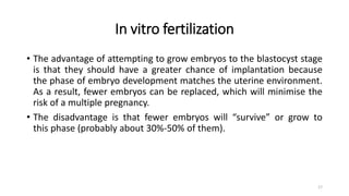 In vitro fertilization
• The advantage of attempting to grow embryos to the blastocyst stage
is that they should have a greater chance of implantation because
the phase of embryo development matches the uterine environment.
As a result, fewer embryos can be replaced, which will minimise the
risk of a multiple pregnancy.
• The disadvantage is that fewer embryos will “survive” or grow to
this phase (probably about 30%-50% of them).
17
 