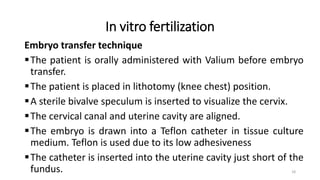 In vitro fertilization
Embryo transfer technique
The patient is orally administered with Valium before embryo
transfer.
The patient is placed in lithotomy (knee chest) position.
A sterile bivalve speculum is inserted to visualize the cervix.
The cervical canal and uterine cavity are aligned.
The embryo is drawn into a Teflon catheter in tissue culture
medium. Teflon is used due to its low adhesiveness
The catheter is inserted into the uterine cavity just short of the
fundus. 18
 
