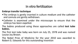 In vitro fertilization
Embryo transfer technique
The embryo is gently inserted in culture medium and the catheter
and cannula are gently withdrawn.
Catheter is examined under the microscope to ensure that the
embryo has been expelled.
The babies produced using these approaches are called test tube
babies.
The first test tube baby was born on July 25, 1978 and was named
Louise Joy Brown.
The Nobel Prize of Medicine for the year 2010 was awarded to
Robert G. Edwards for this outstanding invention 19
 
