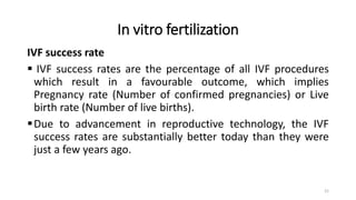 In vitro fertilization
IVF success rate
 IVF success rates are the percentage of all IVF procedures
which result in a favourable outcome, which implies
Pregnancy rate (Number of confirmed pregnancies) or Live
birth rate (Number of live births).
Due to advancement in reproductive technology, the IVF
success rates are substantially better today than they were
just a few years ago.
21
 