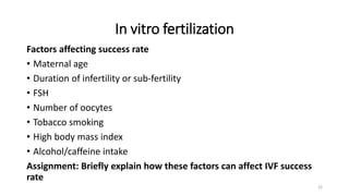 In vitro fertilization
Factors affecting success rate
• Maternal age
• Duration of infertility or sub-fertility
• FSH
• Number of oocytes
• Tobacco smoking
• High body mass index
• Alcohol/caffeine intake
Assignment: Briefly explain how these factors can affect IVF success
rate
22
 