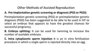 Other Methods of Assisted Reproduction
A. Pre-implantation genetic screening or diagnosis (PGS or PGD):
Preimplantation genetic screening (PGS) or preimplantation genetic
diagnosis (PGD) has been suggested to be able to be used in IVF to
select an embryo that appears to have the greatest chances for
successful pregnancy.
B. Embryo splitting: It can be used for twinning to increase the
number of available embryos.
C. Intra cytoplasmic sperm injection It is an in vitro fertilization
procedure in which a single sperm is injected directly into an egg.
23
 