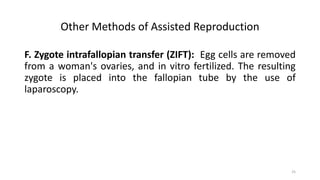 Other Methods of Assisted Reproduction
F. Zygote intrafallopian transfer (ZIFT): Egg cells are removed
from a woman's ovaries, and in vitro fertilized. The resulting
zygote is placed into the fallopian tube by the use of
laparoscopy.
25
 