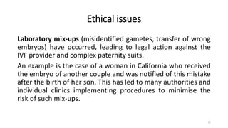 Ethical issues
Laboratory mix-ups (misidentified gametes, transfer of wrong
embryos) have occurred, leading to legal action against the
IVF provider and complex paternity suits.
An example is the case of a woman in California who received
the embryo of another couple and was notified of this mistake
after the birth of her son. This has led to many authorities and
individual clinics implementing procedures to minimise the
risk of such mix-ups.
26
 
