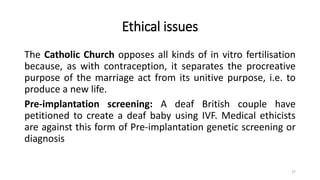 Ethical issues
The Catholic Church opposes all kinds of in vitro fertilisation
because, as with contraception, it separates the procreative
purpose of the marriage act from its unitive purpose, i.e. to
produce a new life.
Pre-implantation screening: A deaf British couple have
petitioned to create a deaf baby using IVF. Medical ethicists
are against this form of Pre-implantation genetic screening or
diagnosis
27
 