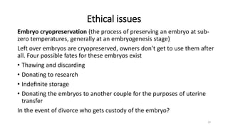 Ethical issues
Embryo cryopreservation (the process of preserving an embryo at sub-
zero temperatures, generally at an embryogenesis stage)
Left over embryos are cryopreserved, owners don’t get to use them after
all. Four possible fates for these embryos exist
• Thawing and discarding
• Donating to research
• Indeﬁnite storage
• Donating the embryos to another couple for the purposes of uterine
transfer
In the event of divorce who gets custody of the embryo?
29
 