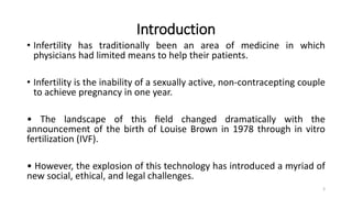 Introduction
• Infertility has traditionally been an area of medicine in which
physicians had limited means to help their patients.
• Infertility is the inability of a sexually active, non-contracepting couple
to achieve pregnancy in one year.
• The landscape of this ﬁeld changed dramatically with the
announcement of the birth of Louise Brown in 1978 through in vitro
fertilization (IVF).
• However, the explosion of this technology has introduced a myriad of
new social, ethical, and legal challenges.
3
 