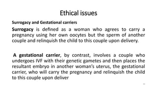 Ethical issues
Surrogacy and Gestational carriers
Surrogacy is deﬁned as a woman who agrees to carry a
pregnancy using her own oocytes but the sperm of another
couple and relinquish the child to this couple upon delivery.
A gestational carrier, by contrast, involves a couple who
undergoes IVF with their genetic gametes and then places the
resultant embryo in another woman’s uterus, the gestational
carrier, who will carry the pregnancy and relinquish the child
to this couple upon deliver
30
 