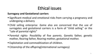 Ethical issues
Surrogacy and Gestational carriers
 Signiﬁcant medical and emotional risks from carrying a pregnancy and
undergoing a delivery
 Child selling enterprise -Some also are concerned that the use of
surrogates and gestational carriers is a form of “child selling” or the
“sale of parental rights”
 Parental rights- Possibility of five parents. Genetic father, genetic
mother, Rearing father, Rearing mother, gestational mother.
 Exploitation and commoditization of children.
 Citizenship of the oﬀspring(international surrogacy)
31
 