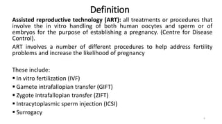 Definition
Assisted reproductive technology (ART): all treatments or procedures that
involve the in vitro handling of both human oocytes and sperm or of
embryos for the purpose of establishing a pregnancy. (Centre for Disease
Control).
ART involves a number of different procedures to help address fertility
problems and increase the likelihood of pregnancy
These include:
 In vitro fertilization (IVF)
 Gamete intrafallopian transfer (GIFT)
 Zygote intrafallopian transfer (ZIFT)
 Intracytoplasmic sperm injection (ICSI)
 Surrogacy
4
 