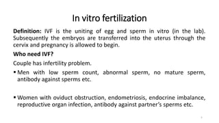 In vitro fertilization
Definition: IVF is the uniting of egg and sperm in vitro (in the lab).
Subsequently the embryos are transferred into the uterus through the
cervix and pregnancy is allowed to begin.
Who need IVF?
Couple has infertility problem.
 Men with low sperm count, abnormal sperm, no mature sperm,
antibody against sperms etc.
 Women with oviduct obstruction, endometriosis, endocrine imbalance,
reproductive organ infection, antibody against partner’s sperms etc.
5
 